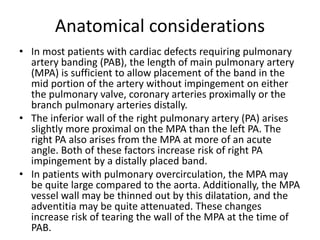 Anatomical considerations
• In most patients with cardiac defects requiring pulmonary
artery banding (PAB), the length of main pulmonary artery
(MPA) is sufficient to allow placement of the band in the
mid portion of the artery without impingement on either
the pulmonary valve, coronary arteries proximally or the
branch pulmonary arteries distally.
• The inferior wall of the right pulmonary artery (PA) arises
slightly more proximal on the MPA than the left PA. The
right PA also arises from the MPA at more of an acute
angle. Both of these factors increase risk of right PA
impingement by a distally placed band.
• In patients with pulmonary overcirculation, the MPA may
be quite large compared to the aorta. Additionally, the MPA
vessel wall may be thinned out by this dilatation, and the
adventitia may be quite attenuated. These changes
increase risk of tearing the wall of the MPA at the time of
PAB.
 