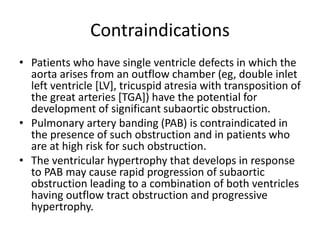 Contraindications
• Patients who have single ventricle defects in which the
aorta arises from an outflow chamber (eg, double inlet
left ventricle [LV], tricuspid atresia with transposition of
the great arteries [TGA]) have the potential for
development of significant subaortic obstruction.
• Pulmonary artery banding (PAB) is contraindicated in
the presence of such obstruction and in patients who
are at high risk for such obstruction.
• The ventricular hypertrophy that develops in response
to PAB may cause rapid progression of subaortic
obstruction leading to a combination of both ventricles
having outflow tract obstruction and progressive
hypertrophy.
 