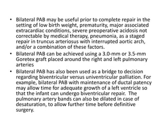 • Bilateral PAB may be useful prior to complete repair in the
setting of low birth weight, prematurity, major associated
extracardiac conditions, severe preoperative acidosis not
correctable by medical therapy, pneumonia, as a staged
repair in truncus arteriosus with interrupted aortic arch,
and/or a combination of these factors.
• Bilateral PAB can be achieved using a 3.0-mm or 3.5-mm
Goretex graft placed around the right and left pulmonary
arteries
• Bilateral PAB has also been used as a bridge to decision
regarding biventricular versus univentricular palliation. For
example, bilateral PAB with maintenance of ductal patency
may allow time for adequate growth of a left ventricle so
that the infant can undergo biventricular repair. The
pulmonary artery bands can also be dilated in case of
desaturation, to allow further time before definitive
surgery.
 