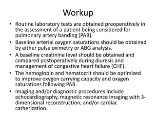 Workup
• Routine laboratory tests are obtained preoperatively in
the assessment of a patient being considered for
pulmonary artery banding (PAB).
• Baseline arterial oxygen saturations should be obtained
by either pulse oximetry or ABG analysis.
• A baseline creatinine level should be obtained and
compared postoperatively during diuresis and
management of congestive heart failure (CHF).
• The hemoglobin and hematocrit should be optimized
to improve oxygen carrying capacity and oxygen
saturations following PAB.
• Imaging and/or diagnostic procedures include
echocardiography, magnetic resonance imaging with 3-
dimensional reconstruction, and/or cardiac
catherization.
 