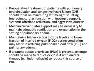 • Preoperative treatment of patients with pulmonary
overcirculation and congestive heart failure (CHF)
should focus on minimizing left-to-right shunting,
improving cardiac function with inotropic support,
systemic afterload reduction, and aggressive diuresis.
• Mechanical ventilator support may be necessary to
maintain adequate ventilation and oxygenation in the
setting of pulmonary edema.
• Maintaining higher carbon dioxide levels and lower
fraction of inspired oxygen (FIO2) during ventilation
may assist in reducing pulmonary blood flow (PBF) and
pulmonary edema.
• If a patent ductus arteriosus (PDA) is present, attempts
should be made to reduce or close it with medical
therapy (eg, indomethacin) to reduce this source of
PBF.
 