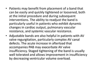 • Patients may benefit from placement of a band that
can be easily and quickly tightened or loosened, both
at the initial procedure and during subsequent
interventions. The ability to readjust the band is
particularly useful in patients who exhibit dynamic
changes in cardiac output, pulmonary vascular
resistance, and systemic vascular resistance.
• Adjustable bands are also helpful in patients with AV
valve regurgitation, particularly complex AV canal
defects. The acute increase in afterload that
accompanies PAB may exacerbate AV valve
insufficiency. Staged tightening of the band is usually
well tolerated and allows improvement in insufficiency
by decreasing ventricular volume overload.
 