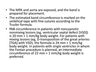 • The MPA and aorta are exposed, and the band is
prepared for placement.
• The estimated band circumference is marked on the
umbilical tape with fine sutures according to the
Trusler formula.
• PAB circumference in patients with noncyanotic
nonmixing lesions (eg, ventricular septal defect [VSD])
is 20 mm + 1 mm/kg body weight. For patients with
mixing lesions (eg, D-transposition of the great arteries
[TGA] with VSD), the formula is 24 mm + 1 mm/kg
body weight. In patients with single ventricles in whom
the Fontan procedure is planned, an intermediate
circumference of 22 mm + 1 mm/kg body weight is
preferred.
 