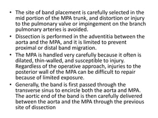• The site of band placement is carefully selected in the
mid portion of the MPA trunk, and distortion or injury
to the pulmonary valve or impingement on the branch
pulmonary arteries is avoided.
• Dissection is performed in the adventitia between the
aorta and the MPA, and it is limited to prevent
proximal or distal band migration.
• The MPA is handled very carefully because it often is
dilated, thin-walled, and susceptible to injury.
Regardless of the operative approach, injuries to the
posterior wall of the MPA can be difficult to repair
because of limited exposure.
• Generally, the band is first passed through the
transverse sinus to encircle both the aorta and MPA.
The aortic end of the band is then carefully delivered
between the aorta and the MPA through the previous
site of dissection
 
