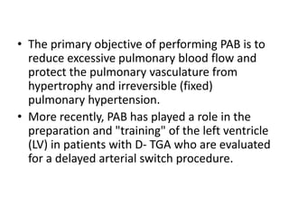 • The primary objective of performing PAB is to
reduce excessive pulmonary blood flow and
protect the pulmonary vasculature from
hypertrophy and irreversible (fixed)
pulmonary hypertension.
• More recently, PAB has played a role in the
preparation and "training" of the left ventricle
(LV) in patients with D- TGA who are evaluated
for a delayed arterial switch procedure.
 