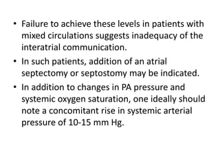 • Failure to achieve these levels in patients with
mixed circulations suggests inadequacy of the
interatrial communication.
• In such patients, addition of an atrial
septectomy or septostomy may be indicated.
• In addition to changes in PA pressure and
systemic oxygen saturation, one ideally should
note a concomitant rise in systemic arterial
pressure of 10-15 mm Hg.
 