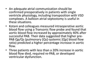 • An adequate atrial communication should be
confirmed preoperatively in patients with single
ventricle physiology, including transposition with VSD
complexes. A balloon atrial septostomy is useful in
these situations.
• Kotani and colleagues measured intraoperative aortic
blood flow using a Transonic flow probe and found that
aortic blood flow increased by approximately 40% after
successful PAB. Their data suggested that higher pre-
PAB Qp/Qs (pulmonary [Qs]-systemic [Qp] blood flow
ratio) predicted a higher percentage increase in aortic
flow.
• Three patients with less than a 20% increase in aortic
blood flow died, required re-PAB, or developed
ventricular dysfunction.
 