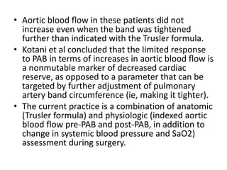 • Aortic blood flow in these patients did not
increase even when the band was tightened
further than indicated with the Trusler formula.
• Kotani et al concluded that the limited response
to PAB in terms of increases in aortic blood flow is
a nonmutable marker of decreased cardiac
reserve, as opposed to a parameter that can be
targeted by further adjustment of pulmonary
artery band circumference (ie, making it tighter).
• The current practice is a combination of anatomic
(Trusler formula) and physiologic (indexed aortic
blood flow pre-PAB and post-PAB, in addition to
change in systemic blood pressure and SaO2)
assessment during surgery.
 