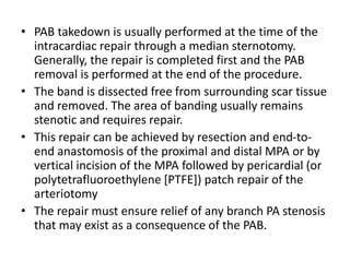 • PAB takedown is usually performed at the time of the
intracardiac repair through a median sternotomy.
Generally, the repair is completed first and the PAB
removal is performed at the end of the procedure.
• The band is dissected free from surrounding scar tissue
and removed. The area of banding usually remains
stenotic and requires repair.
• This repair can be achieved by resection and end-to-
end anastomosis of the proximal and distal MPA or by
vertical incision of the MPA followed by pericardial (or
polytetrafluoroethylene [PTFE]) patch repair of the
arteriotomy
• The repair must ensure relief of any branch PA stenosis
that may exist as a consequence of the PAB.
 