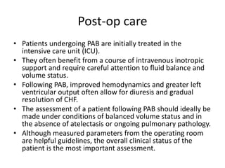 Post-op care
• Patients undergoing PAB are initially treated in the
intensive care unit (ICU).
• They often benefit from a course of intravenous inotropic
support and require careful attention to fluid balance and
volume status.
• Following PAB, improved hemodynamics and greater left
ventricular output often allow for diuresis and gradual
resolution of CHF.
• The assessment of a patient following PAB should ideally be
made under conditions of balanced volume status and in
the absence of atelectasis or ongoing pulmonary pathology.
• Although measured parameters from the operating room
are helpful guidelines, the overall clinical status of the
patient is the most important assessment.
 
