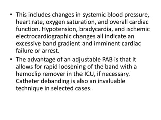 • This includes changes in systemic blood pressure,
heart rate, oxygen saturation, and overall cardiac
function. Hypotension, bradycardia, and ischemic
electrocardiographic changes all indicate an
excessive band gradient and imminent cardiac
failure or arrest.
• The advantage of an adjustable PAB is that it
allows for rapid loosening of the band with a
hemoclip remover in the ICU, if necessary.
Catheter debanding is also an invaluable
technique in selected cases.
 