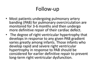 Follow-up
• Most patients undergoing pulmonary artery
banding (PAB) for pulmonary overcirculation are
monitored for 3-6 months and then undergo
more definitive repair of their cardiac defect.
• The degree of right ventricular hypertrophy that
develops in response to any given PAB gradient
varies greatly among infants. Those infants who
develop rapid and severe right ventricular
hypertrophy in response to PAB should be
considered for earlier definitive repair to prevent
long-term right ventricular dysfunction.
 