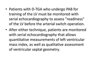• Patients with D-TGA who undergo PAB for
training of the LV must be monitored with
serial echocardiography to assess "readiness"
of the LV before the arterial switch operation.
• After either technique, patients are monitored
with serial echocardiography that allows
quantitative measurements of left ventricular
mass index, as well as qualitative assessment
of ventricular septal geometry.
 
