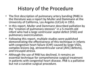 History of the Procedure
• The first description of pulmonary artery banding (PAB) in
the literature was a report by Muller and Dammann at the
University of California, Los Angeles (UCLA) in 1951.
• In this report, Muller and Dammann described palliation by
the "creation of pulmonary stenosis" in a 5-month-old
infant who had a large ventricular septal defect (VSD) and
pulmonary overcirculation.
• Following this report, multiple studies were published
demonstrating the effectiveness of this technique in infants
with congestive heart failure (CHF) caused by large VSDs,
complex lesions (eg, atrioventricular canal [AVC] defects),
and tricuspid atresia.
• Although the use of PAB has declined, it remains an
essential technique for comprehensive surgical treatment
in patients with congenital heart disease. PAB is a palliative
but not a curative surgical procedure.
 