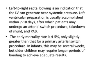 • Left-to-right septal bowing is an indication that
the LV can generate near-systemic pressure. Left
ventricular preparation is usually accomplished
within 7-10 days, after which patients may
undergo an arterial switch procedure, takedown
of shunt, and PAB.
• The early mortality rate is 4-5%, only slightly
greater than that for a primary arterial switch
procedure. In infants, this may be several weeks,
but older children may require longer periods of
banding to achieve adequate results.
 