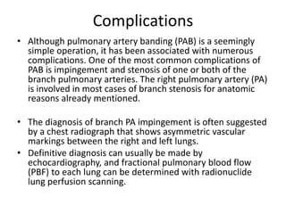 Complications
• Although pulmonary artery banding (PAB) is a seemingly
simple operation, it has been associated with numerous
complications. One of the most common complications of
PAB is impingement and stenosis of one or both of the
branch pulmonary arteries. The right pulmonary artery (PA)
is involved in most cases of branch stenosis for anatomic
reasons already mentioned.
• The diagnosis of branch PA impingement is often suggested
by a chest radiograph that shows asymmetric vascular
markings between the right and left lungs.
• Definitive diagnosis can usually be made by
echocardiography, and fractional pulmonary blood flow
(PBF) to each lung can be determined with radionuclide
lung perfusion scanning.
 