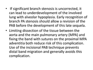 • If significant branch stenosis is uncorrected, it
can lead to underdevelopment of the involved
lung with alveolar hypoplasia. Early recognition of
branch PA stenosis should allow a revision of the
PAB before the development of this late sequela.
• Limiting dissection of the tissue between the
aorta and the main pulmonary artery (MPA) and
fixing the band with sutures on the proximal MPA
adventitia both reduce risk of this complication.
Use of the incisional PAB technique prevents
distal band migration and generally avoids this
complication.
 