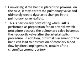 • Conversely, if the band is placed too proximal on
the MPA, it may distort the pulmonary valve and
ultimately create dysplastic changes in the
pulmonary valve leaflets.
• This is particularly devastating when PAB is
performed as preparation for an arterial switch
procedure because the pulmonary valve becomes
the neo-aortic valve after the arterial switch
procedure. In addition, proximal placement of the
band can lead to obstruction of coronary blood
flow by direct impingement, usually of the
circumflex coronary artery
 