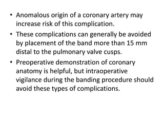 • Anomalous origin of a coronary artery may
increase risk of this complication.
• These complications can generally be avoided
by placement of the band more than 15 mm
distal to the pulmonary valve cusps.
• Preoperative demonstration of coronary
anatomy is helpful, but intraoperative
vigilance during the banding procedure should
avoid these types of complications.
 