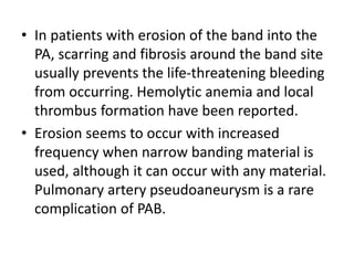 • In patients with erosion of the band into the
PA, scarring and fibrosis around the band site
usually prevents the life-threatening bleeding
from occurring. Hemolytic anemia and local
thrombus formation have been reported.
• Erosion seems to occur with increased
frequency when narrow banding material is
used, although it can occur with any material.
Pulmonary artery pseudoaneurysm is a rare
complication of PAB.
 