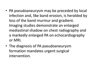 • PA pseudoaneurysm may be preceded by local
infection and, like band erosion, is heralded by
loss of the band murmur and gradient.
Imaging studies demonstrate an enlarged
mediastinal shadow on chest radiography and
a markedly enlarged PA on echocardiography
or MRI.
• The diagnosis of PA pseudoaneurysm
formation mandates urgent surgical
intervention.
 