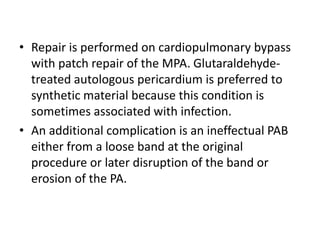 • Repair is performed on cardiopulmonary bypass
with patch repair of the MPA. Glutaraldehyde-
treated autologous pericardium is preferred to
synthetic material because this condition is
sometimes associated with infection.
• An additional complication is an ineffectual PAB
either from a loose band at the original
procedure or later disruption of the band or
erosion of the PA.
 