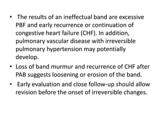 • The results of an ineffectual band are excessive
PBF and early recurrence or continuation of
congestive heart failure (CHF). In addition,
pulmonary vascular disease with irreversible
pulmonary hypertension may potentially
develop.
• Loss of band murmur and recurrence of CHF after
PAB suggests loosening or erosion of the band.
• Early evaluation and close follow-up should allow
revision before the onset of irreversible changes.
 