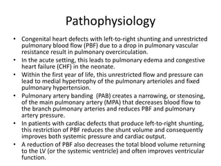Pathophysiology
• Congenital heart defects with left-to-right shunting and unrestricted
pulmonary blood flow (PBF) due to a drop in pulmonary vascular
resistance result in pulmonary overcirculation.
• In the acute setting, this leads to pulmonary edema and congestive
heart failure (CHF) in the neonate.
• Within the first year of life, this unrestricted flow and pressure can
lead to medial hypertrophy of the pulmonary arterioles and fixed
pulmonary hypertension.
• Pulmonary artery banding (PAB) creates a narrowing, or stenosing,
of the main pulmonary artery (MPA) that decreases blood flow to
the branch pulmonary arteries and reduces PBF and pulmonary
artery pressure.
• In patients with cardiac defects that produce left-to-right shunting,
this restriction of PBF reduces the shunt volume and consequently
improves both systemic pressure and cardiac output.
• A reduction of PBF also decreases the total blood volume returning
to the LV (or the systemic ventricle) and often improves ventricular
function.
 