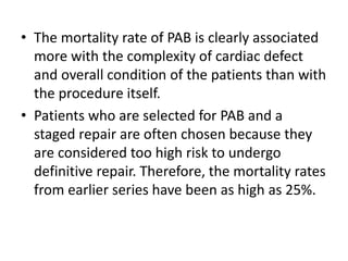 • The mortality rate of PAB is clearly associated
more with the complexity of cardiac defect
and overall condition of the patients than with
the procedure itself.
• Patients who are selected for PAB and a
staged repair are often chosen because they
are considered too high risk to undergo
definitive repair. Therefore, the mortality rates
from earlier series have been as high as 25%.
 