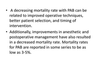 • A decreasing mortality rate with PAB can be
related to improved operative techniques,
better patient selection, and timing of
intervention.
• Additionally, improvements in anesthetic and
postoperative management have also resulted
in a decreased mortality rate. Mortality rates
for PAB are reported in some series to be as
low as 3-5%.
 