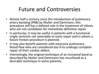 Future and Controversies
• Almost half a century since the introduction of pulmonary
artery banding (PAB) by Muller and Dammann, this
procedure still has a defined role in the treatment of infants
who are not candidates for immediate definitive repair.
• In particular, it may be useful in patients with a functional
single ventricle not amenable to early repair and in whom a
future Fontan procedure is planned.
• It may also benefit patients with excessive pulmonary
blood flow who are considered too ill to undergo complete
repair of their cardiac defect.
• Interestingly, the original technique of an incisional band as
described by Muller and Dammann has resurfaced as a
desirable technique in some patients.
 