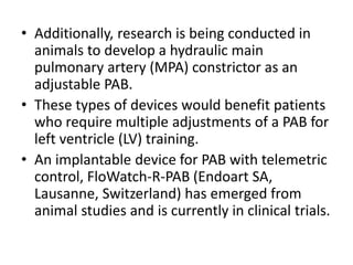• Additionally, research is being conducted in
animals to develop a hydraulic main
pulmonary artery (MPA) constrictor as an
adjustable PAB.
• These types of devices would benefit patients
who require multiple adjustments of a PAB for
left ventricle (LV) training.
• An implantable device for PAB with telemetric
control, FloWatch-R-PAB (Endoart SA,
Lausanne, Switzerland) has emerged from
animal studies and is currently in clinical trials.
 