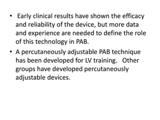 • Early clinical results have shown the efficacy
and reliability of the device, but more data
and experience are needed to define the role
of this technology in PAB.
• A percutaneously adjustable PAB technique
has been developed for LV training. Other
groups have developed percutaneously
adjustable devices.
 