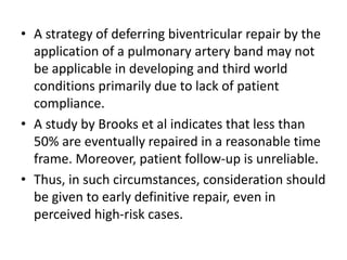 • A strategy of deferring biventricular repair by the
application of a pulmonary artery band may not
be applicable in developing and third world
conditions primarily due to lack of patient
compliance.
• A study by Brooks et al indicates that less than
50% are eventually repaired in a reasonable time
frame. Moreover, patient follow-up is unreliable.
• Thus, in such circumstances, consideration should
be given to early definitive repair, even in
perceived high-risk cases.
 