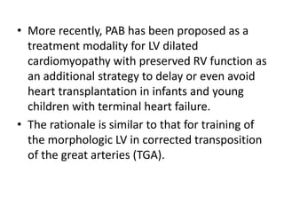 • More recently, PAB has been proposed as a
treatment modality for LV dilated
cardiomyopathy with preserved RV function as
an additional strategy to delay or even avoid
heart transplantation in infants and young
children with terminal heart failure.
• The rationale is similar to that for training of
the morphologic LV in corrected transposition
of the great arteries (TGA).
 