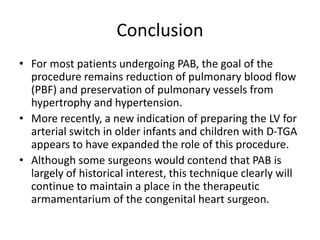 Conclusion
• For most patients undergoing PAB, the goal of the
procedure remains reduction of pulmonary blood flow
(PBF) and preservation of pulmonary vessels from
hypertrophy and hypertension.
• More recently, a new indication of preparing the LV for
arterial switch in older infants and children with D-TGA
appears to have expanded the role of this procedure.
• Although some surgeons would contend that PAB is
largely of historical interest, this technique clearly will
continue to maintain a place in the therapeutic
armamentarium of the congenital heart surgeon.
 