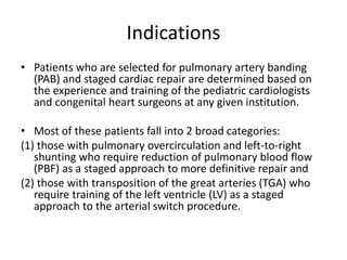 Indications
• Patients who are selected for pulmonary artery banding
(PAB) and staged cardiac repair are determined based on
the experience and training of the pediatric cardiologists
and congenital heart surgeons at any given institution.
• Most of these patients fall into 2 broad categories:
(1) those with pulmonary overcirculation and left-to-right
shunting who require reduction of pulmonary blood flow
(PBF) as a staged approach to more definitive repair and
(2) those with transposition of the great arteries (TGA) who
require training of the left ventricle (LV) as a staged
approach to the arterial switch procedure.
 