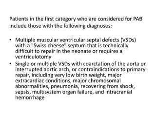 Patients in the first category who are considered for PAB
include those with the following diagnoses:
• Multiple muscular ventricular septal defects (VSDs)
with a "Swiss cheese" septum that is technically
difficult to repair in the neonate or requires a
ventriculotomy
• Single or multiple VSDs with coarctation of the aorta or
interrupted aortic arch, or contraindications to primary
repair, including very low birth weight, major
extracardiac conditions, major chromosomal
abnormalities, pneumonia, recovering from shock,
sepsis, multisystem organ failure, and intracranial
hemorrhage
 