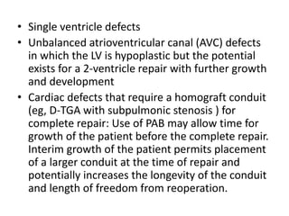 • Single ventricle defects
• Unbalanced atrioventricular canal (AVC) defects
in which the LV is hypoplastic but the potential
exists for a 2-ventricle repair with further growth
and development
• Cardiac defects that require a homograft conduit
(eg, D-TGA with subpulmonic stenosis ) for
complete repair: Use of PAB may allow time for
growth of the patient before the complete repair.
Interim growth of the patient permits placement
of a larger conduit at the time of repair and
potentially increases the longevity of the conduit
and length of freedom from reoperation.
 