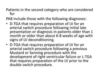 Patients in the second category who are considered
for
PAB include those with the following diagnoses:
• D-TGA that requires preparation of LV for an
arterial switch procedure following initial late
presentation or diagnosis in patients older than 1
month or older than about 6-8 weeks of age with
signs of LV deconditioning.
• D-TGA that requires preparation of LV for an
arterial switch procedure following a previous
Mustard or Senning procedure with the
development of right ventricular failure or L-TGA
that requires preparation of the LV prior to the
double switch procedure.
 