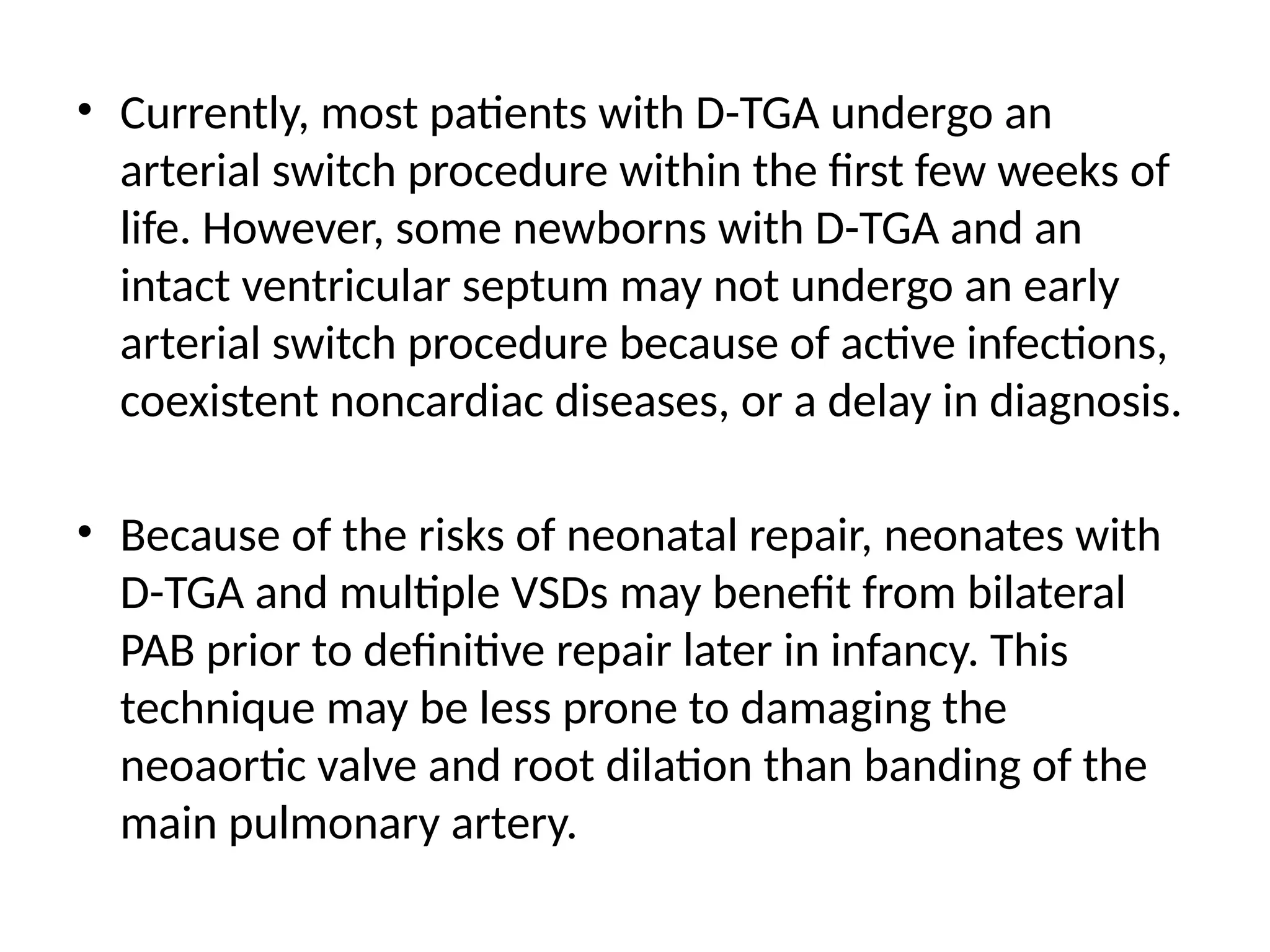 • Currently, most patients with D-TGA undergo an
arterial switch procedure within the first few weeks of
life. However, some newborns with D-TGA and an
intact ventricular septum may not undergo an early
arterial switch procedure because of active infections,
coexistent noncardiac diseases, or a delay in diagnosis.
• Because of the risks of neonatal repair, neonates with
D-TGA and multiple VSDs may benefit from bilateral
PAB prior to definitive repair later in infancy. This
technique may be less prone to damaging the
neoaortic valve and root dilation than banding of the
main pulmonary artery.
 