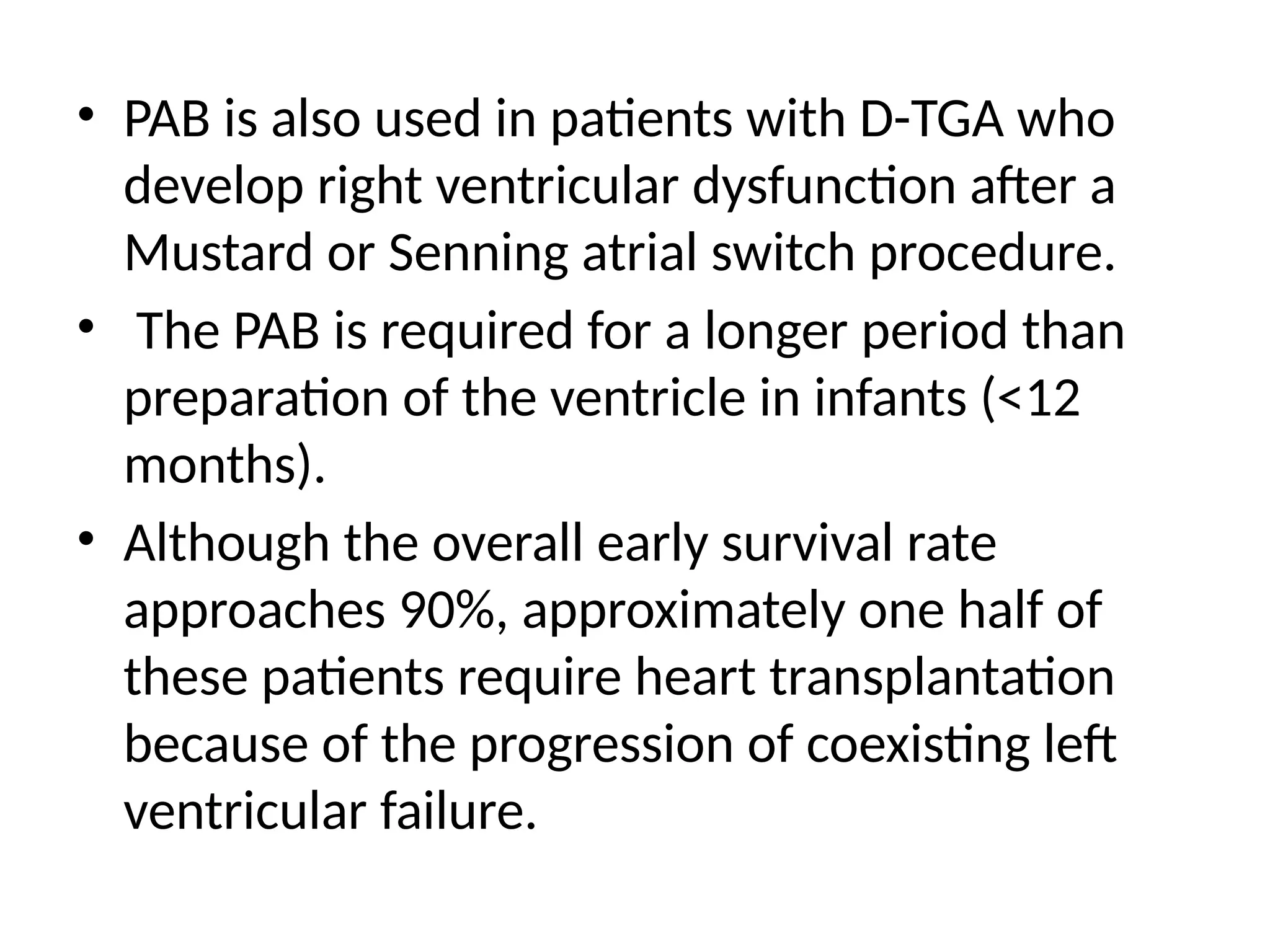 • PAB is also used in patients with D-TGA who
develop right ventricular dysfunction after a
Mustard or Senning atrial switch procedure.
• The PAB is required for a longer period than
preparation of the ventricle in infants (<12
months).
• Although the overall early survival rate
approaches 90%, approximately one half of
these patients require heart transplantation
because of the progression of coexisting left
ventricular failure.
 