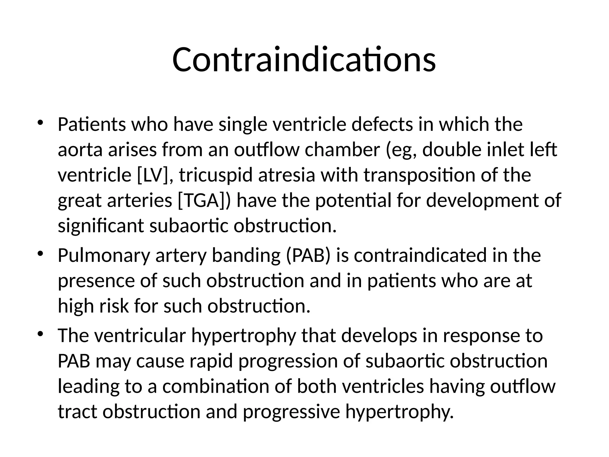 Contraindications
• Patients who have single ventricle defects in which the
aorta arises from an outflow chamber (eg, double inlet left
ventricle [LV], tricuspid atresia with transposition of the
great arteries [TGA]) have the potential for development of
significant subaortic obstruction.
• Pulmonary artery banding (PAB) is contraindicated in the
presence of such obstruction and in patients who are at
high risk for such obstruction.
• The ventricular hypertrophy that develops in response to
PAB may cause rapid progression of subaortic obstruction
leading to a combination of both ventricles having outflow
tract obstruction and progressive hypertrophy.
 
