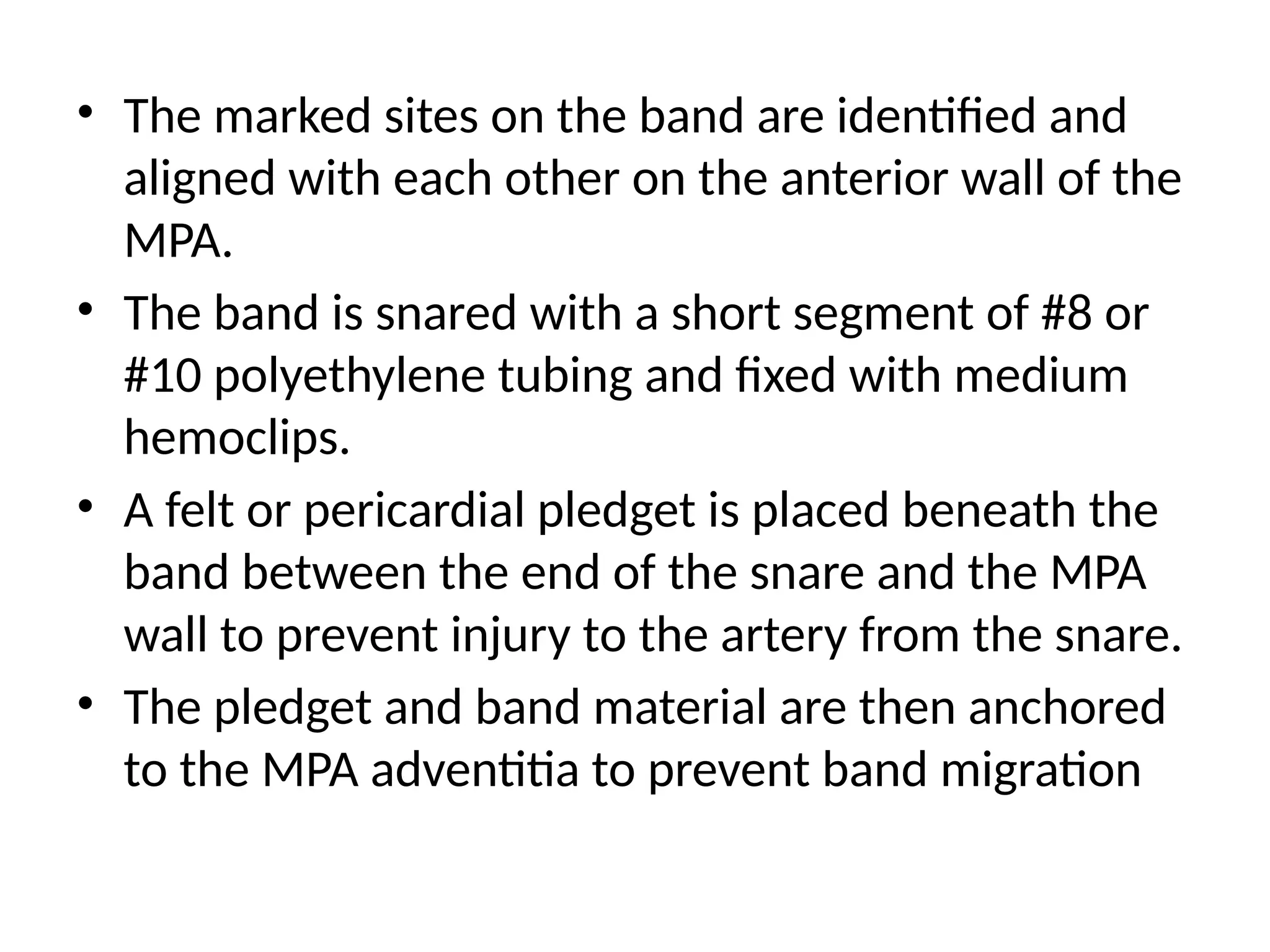 • The marked sites on the band are identified and
aligned with each other on the anterior wall of the
MPA.
• The band is snared with a short segment of #8 or
#10 polyethylene tubing and fixed with medium
hemoclips.
• A felt or pericardial pledget is placed beneath the
band between the end of the snare and the MPA
wall to prevent injury to the artery from the snare.
• The pledget and band material are then anchored
to the MPA adventitia to prevent band migration
 