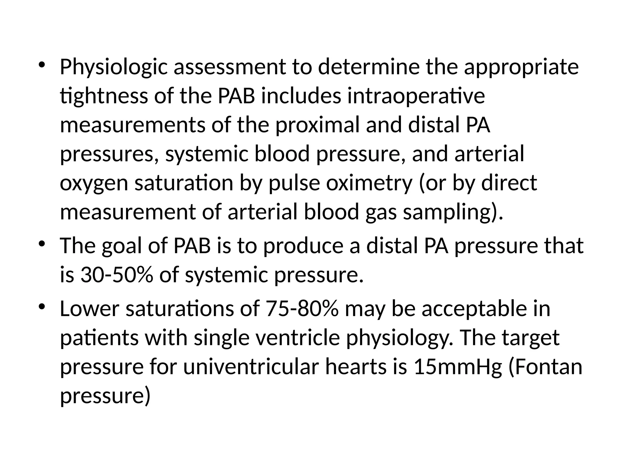 • Physiologic assessment to determine the appropriate
tightness of the PAB includes intraoperative
measurements of the proximal and distal PA
pressures, systemic blood pressure, and arterial
oxygen saturation by pulse oximetry (or by direct
measurement of arterial blood gas sampling).
• The goal of PAB is to produce a distal PA pressure that
is 30-50% of systemic pressure.
• Lower saturations of 75-80% may be acceptable in
patients with single ventricle physiology. The target
pressure for univentricular hearts is 15mmHg (Fontan
pressure)
 