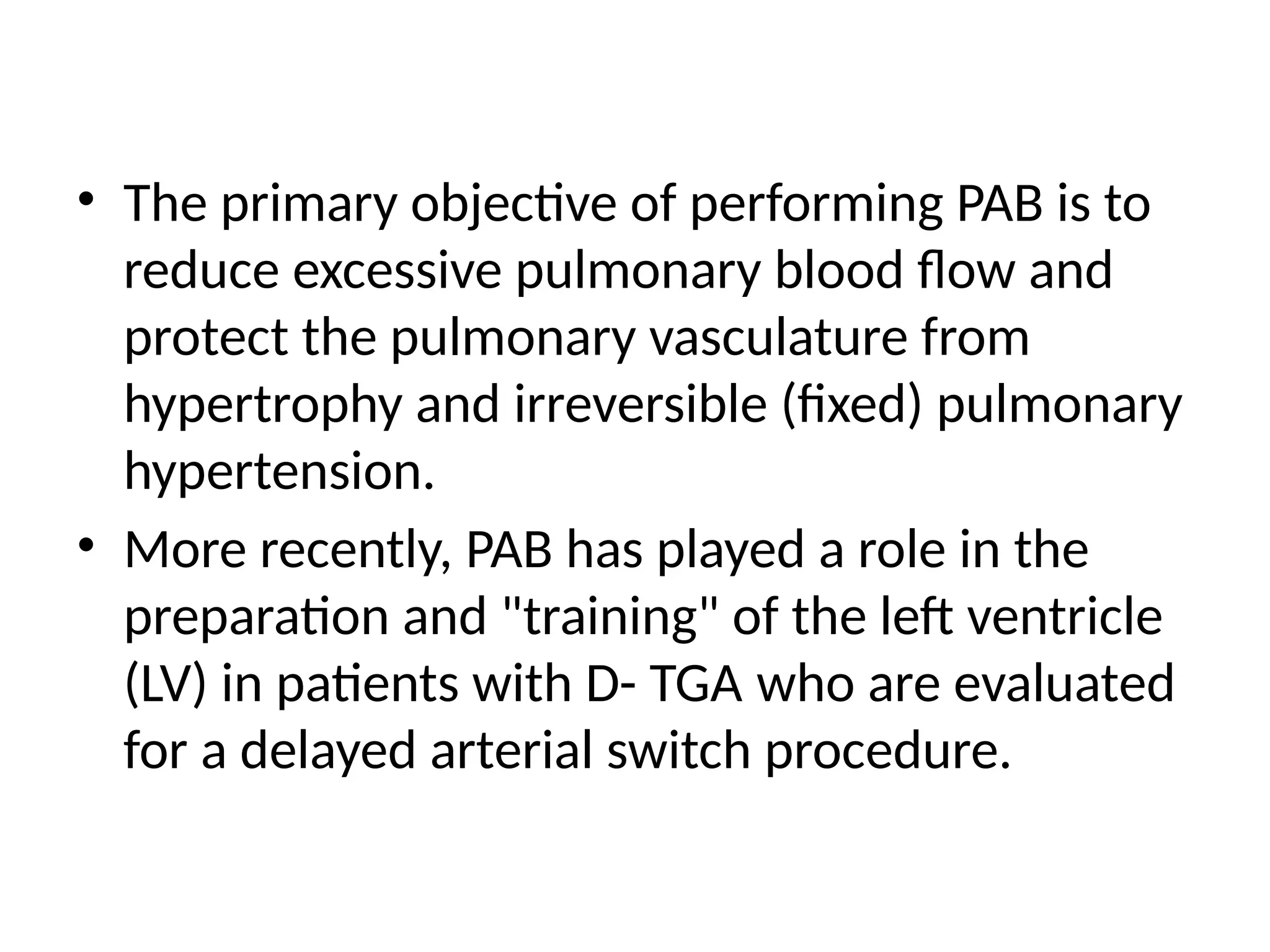 • The primary objective of performing PAB is to
reduce excessive pulmonary blood flow and
protect the pulmonary vasculature from
hypertrophy and irreversible (fixed) pulmonary
hypertension.
• More recently, PAB has played a role in the
preparation and "training" of the left ventricle
(LV) in patients with D- TGA who are evaluated
for a delayed arterial switch procedure.
 