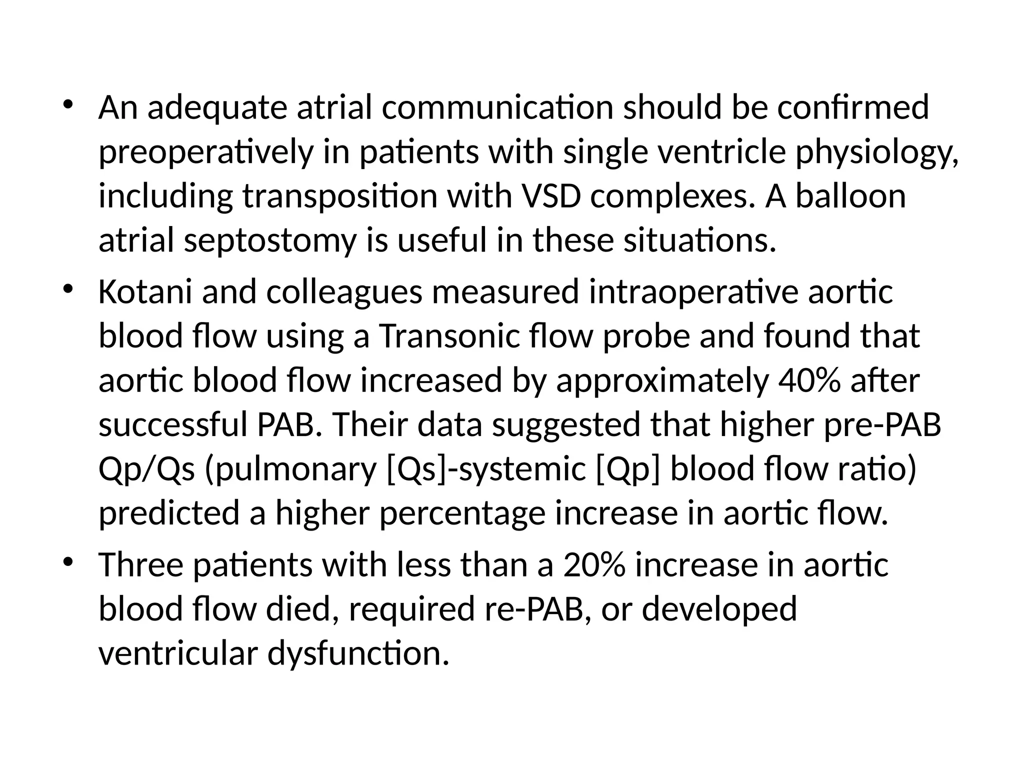 • An adequate atrial communication should be confirmed
preoperatively in patients with single ventricle physiology,
including transposition with VSD complexes. A balloon
atrial septostomy is useful in these situations.
• Kotani and colleagues measured intraoperative aortic
blood flow using a Transonic flow probe and found that
aortic blood flow increased by approximately 40% after
successful PAB. Their data suggested that higher pre-PAB
Qp/Qs (pulmonary [Qs]-systemic [Qp] blood flow ratio)
predicted a higher percentage increase in aortic flow.
• Three patients with less than a 20% increase in aortic
blood flow died, required re-PAB, or developed
ventricular dysfunction.
 