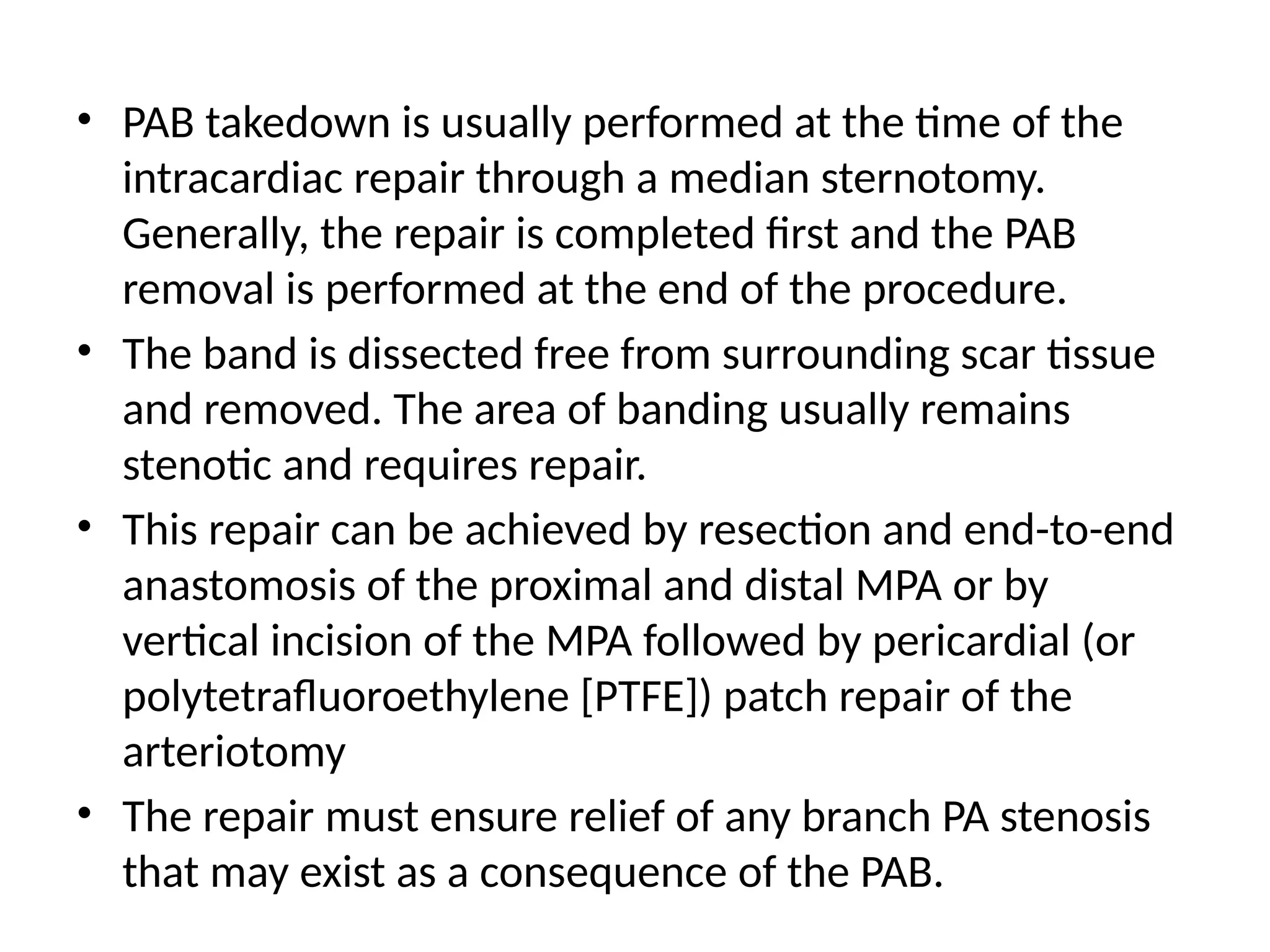 • PAB takedown is usually performed at the time of the
intracardiac repair through a median sternotomy.
Generally, the repair is completed first and the PAB
removal is performed at the end of the procedure.
• The band is dissected free from surrounding scar tissue
and removed. The area of banding usually remains
stenotic and requires repair.
• This repair can be achieved by resection and end-to-end
anastomosis of the proximal and distal MPA or by
vertical incision of the MPA followed by pericardial (or
polytetrafluoroethylene [PTFE]) patch repair of the
arteriotomy
• The repair must ensure relief of any branch PA stenosis
that may exist as a consequence of the PAB.
 