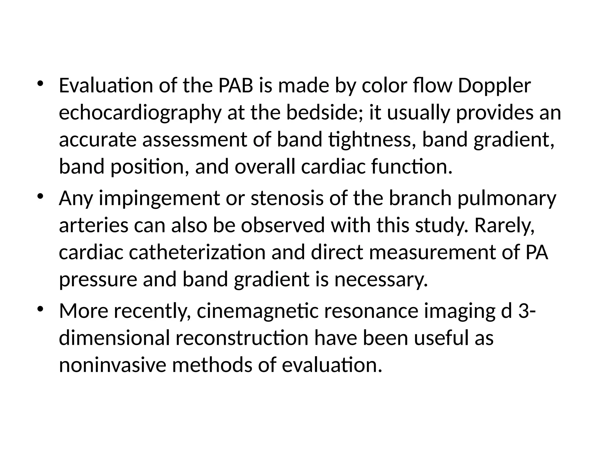• Evaluation of the PAB is made by color flow Doppler
echocardiography at the bedside; it usually provides an
accurate assessment of band tightness, band gradient,
band position, and overall cardiac function.
• Any impingement or stenosis of the branch pulmonary
arteries can also be observed with this study. Rarely,
cardiac catheterization and direct measurement of PA
pressure and band gradient is necessary.
• More recently, cinemagnetic resonance imaging d 3-
dimensional reconstruction have been useful as
noninvasive methods of evaluation.
 