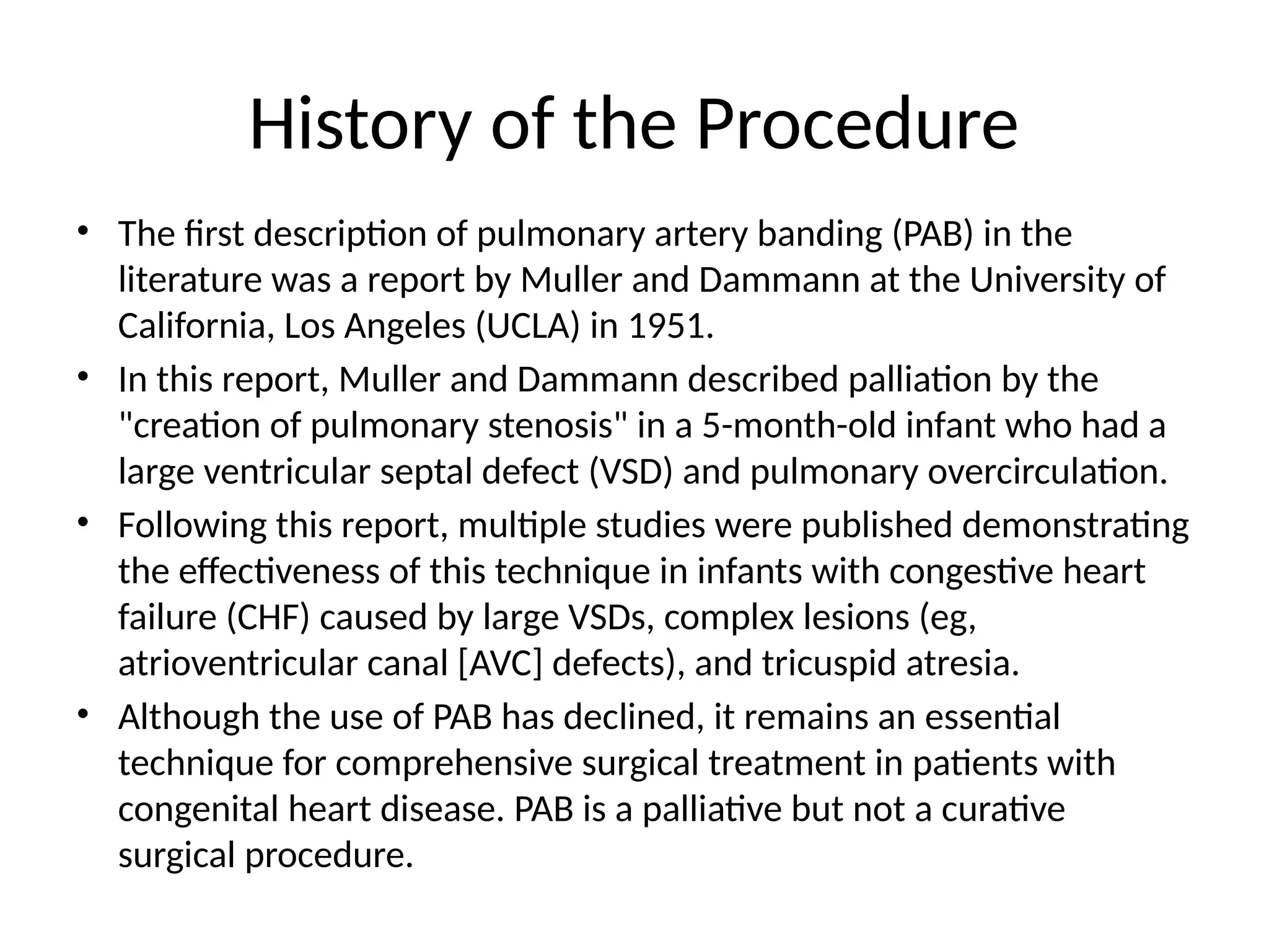 History of the Procedure
• The first description of pulmonary artery banding (PAB) in the
literature was a report by Muller and Dammann at the University of
California, Los Angeles (UCLA) in 1951.
• In this report, Muller and Dammann described palliation by the
"creation of pulmonary stenosis" in a 5-month-old infant who had a
large ventricular septal defect (VSD) and pulmonary overcirculation.
• Following this report, multiple studies were published demonstrating
the effectiveness of this technique in infants with congestive heart
failure (CHF) caused by large VSDs, complex lesions (eg,
atrioventricular canal [AVC] defects), and tricuspid atresia.
• Although the use of PAB has declined, it remains an essential
technique for comprehensive surgical treatment in patients with
congenital heart disease. PAB is a palliative but not a curative
surgical procedure.
 